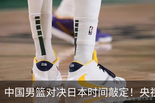 中国男篮对决日本时间敲定！央视CCTV5+直播，要是想3杀敌手需做3点调动
