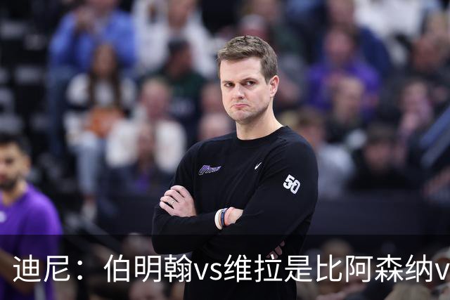 迪尼：伯明翰vs维拉是比阿森纳vs热刺更大的德比